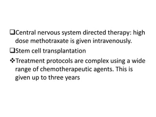 Central nervous system directed therapy: high
dose methotraxate is given intravenously.
Stem cell transplantation
Treatment protocols are complex using a wide
range of chemotherapeutic agents. This is
given up to three years
 