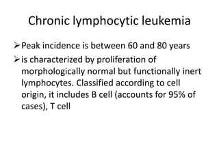 Chronic lymphocytic leukemia
Peak incidence is between 60 and 80 years
is characterized by proliferation of
morphologically normal but functionally inert
lymphocytes. Classified according to cell
origin, it includes B cell (accounts for 95% of
cases), T cell
 