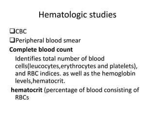 Hematologic studies
CBC
Peripheral blood smear
Complete blood count
Identifies total number of blood
cells(leucocytes,erythrocytes and platelets),
and RBC indices. as well as the hemoglobin
levels,hematocrit.
hematocrit (percentage of blood consisting of
RBCs
 