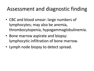 Assessment and diagnostic finding
• CBC and blood smear: large numbers of
lymphocytes; may also be anemia,
thrombocytopenia, hypogammaglobulinemia.
• Bone marrow aspirate and biopsy:
lymphocytic infiltration of bone marrow.
• Lymph node biopsy to detect spread.
 