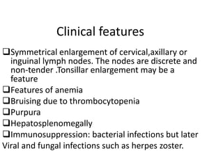Clinical features
Symmetrical enlargement of cervical,axillary or
inguinal lymph nodes. The nodes are discrete and
non-tender .Tonsillar enlargement may be a
feature
Features of anemia
Bruising due to thrombocytopenia
Purpura
Hepatosplenomegally
Immunosuppression: bacterial infections but later
Viral and fungal infections such as herpes zoster.
 