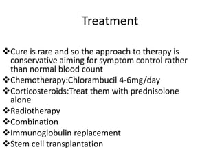 Treatment
Cure is rare and so the approach to therapy is
conservative aiming for symptom control rather
than normal blood count
Chemotherapy:Chlorambucil 4-6mg/day
Corticosteroids:Treat them with prednisolone
alone
Radiotherapy
Combination
Immunoglobulin replacement
Stem cell transplantation
 