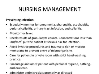 NURSING MANAGEMENT
Preventing Infection
• Especially monitor for pneumonia, pharyngitis, esophagitis,
perianal cellulitis, urinary tract infection, and cellulitis,
• Monitor for fever,.
• Check results of granulocyte counts. Concentrations less than
500/mm3 put the patient at serious risk for infection.
• Avoid invasive procedures and trauma to skin or mucous
membrane to prevent entry of microorganisms.
• Care for patient in private room with strict hand-washing
practice.
• Encourage and assist patient with personal hygiene, bathing,
and oral care.
• administer antimicrobials promptly as directed
 
