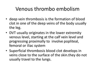 Venous thrombo embolism
• deep vein thrombosis is the formation of blood
clot in one of the deep veins of the body usually
the leg.
• DVT usually originates in the lower extremity
venous level, starting at the calf vein level and
progressing proximally to involve popliteal,
femoral or iliac system
• Superficial thrombosis blood clot develops in
veins close to the surface of the skin.they do not
usually travel to the lungs.
 