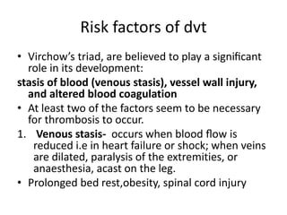 Risk factors of dvt
• Virchow’s triad, are believed to play a signiﬁcant
role in its development:
stasis of blood (venous stasis), vessel wall injury,
and altered blood coagulation
• At least two of the factors seem to be necessary
for thrombosis to occur.
1. Venous stasis- occurs when blood ﬂow is
reduced i.e in heart failure or shock; when veins
are dilated, paralysis of the extremities, or
anaesthesia, acast on the leg.
• Prolonged bed rest,obesity, spinal cord injury
 