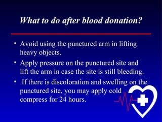 What to do after blood donation? Avoid using the punctured arm in lifting heavy objects. Apply pressure on the punctured site and lift the arm in case the site is still bleeding. If there is discoloration and swelling on the punctured site, you may apply cold compress for 24 hours. 
