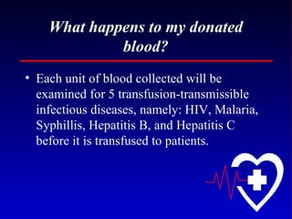 What happens to my donated blood? Each unit of blood collected will be examined for 5 transfusion-transmissible infectious diseases, namely: HIV, Malaria, Syphillis, Hepatitis B, and Hepatitis C before it is transfused to patients. 