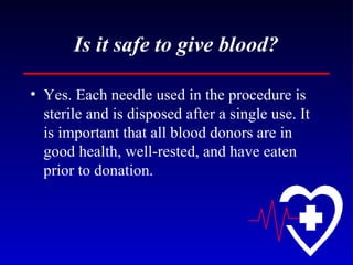 Is it safe to give blood? Yes. Each needle used in the procedure is sterile and is disposed after a single use. It is important that all blood donors are in good health, well-rested, and have eaten prior to donation. 