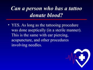 Can a person who has a tattoo donate blood? YES. As long as the tattooing procedure was done aseptically (in a sterile manner). This is the same with ear piercing, acupuncture, and other procedures involving needles. 