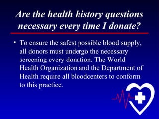 Are the health history questions necessary every time I donate? To ensure the safest possible blood supply, all donors must undergo the necessary screening every donation. The World Health Organization and the Department of Health require all bloodcenters to conform to this practice. 