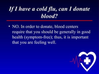If I have a cold flu, can I donate blood? NO. In order to donate, blood centers require that you should be generally in good health (symptom-free); thus, it is important that you are feeling well. 