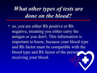What other types of tests are done on the blood? so, you are either Rh positive or Rh negative, meaning you either carry the antigen or you don't. This information is important to know, because your blood type and Rh factor must be compatible with the blood type and Rh factor of the person receiving your blood. 
