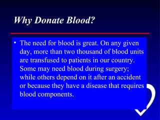 Why Donate Blood? The need for blood is great. On any given day, more than two thousand of blood units are transfused to patients in our country. Some may need blood during surgery; while others depend on it after an accident or because they have a disease that requires blood components. 