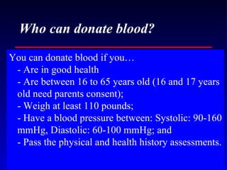 Who can donate blood? You can donate blood if you… - Are in good health - Are between 16 to 65 years old (16 and 17 years old need parents consent); - Weigh at least 110 pounds; - Have a blood pressure between: Systolic: 90-160 mmHg, Diastolic: 60-100 mmHg; and - Pass the physical and health history assessments. 