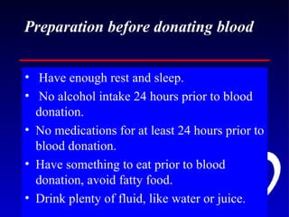 Preparation before donating blood Have enough rest and sleep. No alcohol intake 24 hours prior to blood donation. No medications for at least 24 hours prior to blood donation. Have something to eat prior to blood donation, avoid fatty food. Drink plenty of fluid, like water or juice. 