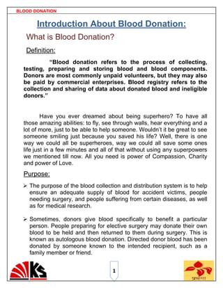 BLOOD DONATION


       Introduction About Blood Donation:
   What is Blood Donation?
   Definition:
            “Blood donation refers to the process of collecting,
  testing, preparing and storing blood and blood components.
  Donors are most commonly unpaid volunteers, but they may also
  be paid by commercial enterprises. Blood registry refers to the
  collection and sharing of data about donated blood and ineligible
  donors.”


          Have you ever dreamed about being superhero? To have all
  those amazing abilities: to fly, see through walls, hear everything and a
  lot of more, just to be able to help someone. Wouldn‟t it be great to see
  someone smiling just because you saved his life? Well, there is one
  way we could all be superheroes, way we could all save some ones
  life just in a few minutes and all of that without using any superpowers
  we mentioned till now. All you need is power of Compassion, Charity
  and power of Love.
  Purpose:
   The purpose of the blood collection and distribution system is to help
    ensure an adequate supply of blood for accident victims, people
    needing surgery, and people suffering from certain diseases, as well
    as for medical research.

   Sometimes, donors give blood specifically to benefit a particular
    person. People preparing for elective surgery may donate their own
    blood to be held and then returned to them during surgery. This is
    known as autologous blood donation. Directed donor blood has been
    donated by someone known to the intended recipient, such as a
    family member or friend.


                                     1
 