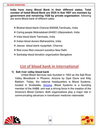 BLOOD DONATION

  India have many Blood Bank in their different states. Total
  number of listed Blood Bank are 2535 in that 1007 are maintain by
  government and remaining 1528 by private organization. following
  are some Blood bank of different sates.


      Bhatrat blood blank Chennai 600006,Tamilnadu, India
      Caring people Mobradabad-244001,Uttarpradesh, India
      India blood blank Taminadu, India
      Indian blood donars Maharashtra, India
      Jeevan blood blank royaprttah, Chennai
      Red cross Red crescent societics New Delhi
      Sankalap blood donation organization Bangalore



          List of blood bank in international
   1) Salt river valley blood bank
           United Blood Services was founded in 1943 as the Salt River
      Valley Bloodbank in Phoenix, Arizona by Opal Davis and Kitty
      Baldwin. Today, the national headquarters is Blood Systems,
      located in Scottsdale, Arizona. Blood Systems is a founding
      member of the AABB. and was a driving force in the creation of the
      America's Blood Centers. Both organizations play a major role in
      communicating advances in transfusion medicine nationwide.




                                   12
 