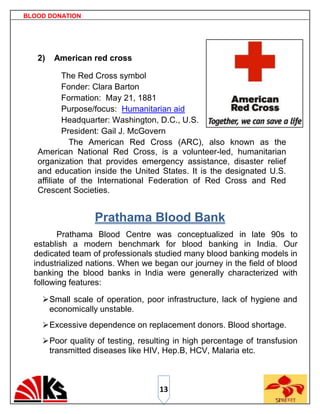 BLOOD DONATION




   2)   American red cross

           The Red Cross symbol
           Fonder: Clara Barton
           Formation: May 21, 1881
           Purpose/focus: Humanitarian aid
           Headquarter: Washington, D.C., U.S.
           President: Gail J. McGovern
             The American Red Cross (ARC), also known as the
   American National Red Cross, is a volunteer-led, humanitarian
   organization that provides emergency assistance, disaster relief
   and education inside the United States. It is the designated U.S.
   affiliate of the International Federation of Red Cross and Red
   Crescent Societies.


                  Prathama Blood Bank
         Prathama Blood Centre was conceptualized in late 90s to
  establish a modern benchmark for blood banking in India. Our
  dedicated team of professionals studied many blood banking models in
  industrialized nations. When we began our journey in the field of blood
  banking the blood banks in India were generally characterized with
  following features:

     Small scale of operation, poor infrastructure, lack of hygiene and
      economically unstable.
     Excessive dependence on replacement donors. Blood shortage.
     Poor quality of testing, resulting in high percentage of transfusion
      transmitted diseases like HIV, Hep.B, HCV, Malaria etc.



                                    13
 