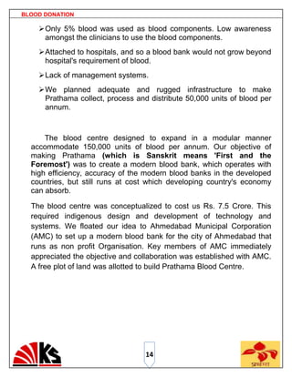 BLOOD DONATION

     Only 5% blood was used as blood components. Low awareness
      amongst the clinicians to use the blood components.
     Attached to hospitals, and so a blood bank would not grow beyond
      hospital's requirement of blood.
     Lack of management systems.
     We planned adequate and rugged infrastructure to make
      Prathama collect, process and distribute 50,000 units of blood per
      annum.



      The blood centre designed to expand in a modular manner
  accommodate 150,000 units of blood per annum. Our objective of
  making Prathama (which is Sanskrit means 'First and the
  Foremost') was to create a modern blood bank, which operates with
  high efficiency, accuracy of the modern blood banks in the developed
  countries, but still runs at cost which developing country's economy
  can absorb.

  The blood centre was conceptualized to cost us Rs. 7.5 Crore. This
  required indigenous design and development of technology and
  systems. We floated our idea to Ahmedabad Municipal Corporation
  (AMC) to set up a modern blood bank for the city of Ahmedabad that
  runs as non profit Organisation. Key members of AMC immediately
  appreciated the objective and collaboration was established with AMC.
  A free plot of land was allotted to build Prathama Blood Centre.




                                   14
 