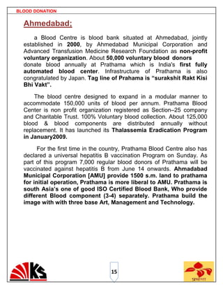 BLOOD DONATION


  Ahmedabad;
      a Blood Centre is blood bank situated at Ahmedabad, jointly
  established in 2000, by Ahmedabad Municipal Corporation and
  Advanced Transfusion Medicine Research Foundation as non-profit
  voluntary organization. About 50,000 voluntary blood donors
  donate blood annually at Prathama which is India's first fully
  automated blood center. Infrastructure of Prathama is also
  congratulated by Japan. Tag line of Prahama is “surakshit Rakt Kisi
  Bhi Vakt”.

      The blood centre designed to expand in a modular manner to
  accommodate 150,000 units of blood per annum. Prathama Blood
  Center is non profit organization registered as Section–25 company
  and Charitable Trust. 100% Voluntary blood collection. About 125,000
  blood & blood components are distributed annually without
  replacement. It has launched its Thalassemia Eradication Program
  in January2009.

        For the first time in the country, Prathama Blood Centre also has
  declared a universal hepatitis B vaccination Program on Sunday. As
  part of this program 7,000 regular blood donors of Prathama will be
  vaccinated against hepatitis B from June 14 onwards. Ahmadabad
  Municipal Corporation [AMU] provide 1500 s.m. land to prathama
  for initial operation, Prathama is more liberal to AMU. Prathama is
  south Asia’s one of good ISO Certified Blood Bank, Who provide
  different Blood component (3-4) separately. Prathama build the
  image with with three base Art, Management and Technology.




                                   15
 