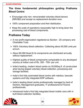 BLOOD DONATION

  The three fundamental philosophies guiding Prathama
  Blood Centre:

     Encourage only non- remunerated voluntary blood donors
     (NRVBD) and accept no replacement donation ever.
     100% component preparation and their distribution.
     Keep the scale of operations reasonably high to bring down the
     processing cost of blood components.

  Prathama Today
    A non profit organization registered as Section - 25 company and
     Charitable Trust.
    100% Voluntary blood collection. Collecting about 40,000 units per
     annum.
    About 80,000 blood & its components are distributed annually
     without replacement.
    Highest quality of blood components comparable to any developed
     country at Indian cost of Rs. 300 - 750/- per unit.
    India's leading, modern blood centre on 30,000sq.ft. of constructed
     area having largest voluntary blood collection, processing and
     storage facilities.
    India‟s first fully automated blood centre with robotics, barcode
     systems and fully integrated ERP software.
    India‟s leading blood centre professionally managed by best of
     Doctors, Management graduates, IT professional & Finance
     professionals.
    Introduced India‟s first fully integrated blood mobile vans with in
     built blood collection facilities.


                                    16
 