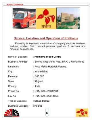 BLOOD DONATION




         Service, Location and Operation of Prathama
       Following is business information of company such as business
  address, contact Nos., contact persons, products & services and
  nature of business etc.


 Name of Business     : Prathama Blood Centre

 Business Address     : Behind jivraj Mehta Hos., DR C V Raman road

 Landmark             : Jivraj Mehta Hospital, Vasana.

 City                 : Ahmedabad

 Pin code             : 380 007

 State                : Gujarat

 Country              : India

 Phone No             : + 91- 079 – 26600101

 Fax No               : + 91- 079 – 26611850

 Type of Business     : Blood Centre

 Business Category    : Health

                                  17
 