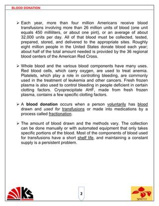 BLOOD DONATION



   Each year, more than four million Americans receive blood
    transfusions involving more than 26 million units of blood (one unit
    equals 450 milliliters, or about one pint), or an average of about
    32,000 units per day. All of that blood must be collected, tested,
    prepared, stored, and delivered to the appropriate sites. Roughly
    eight million people in the United States donate blood each year;
    about half of the total amount needed is provided by the 36 regional
    blood centers of the American Red Cross.

   Whole blood and the various blood components have many uses.
    Red blood cells, which carry oxygen, are used to treat anemia.
    Platelets, which play a role in controlling bleeding, are commonly
    used in the treatment of leukemia and other cancers. Fresh frozen
    plasma is also used to control bleeding in people deficient in certain
    clotting factors. Cryoprecipitate AHF, made from fresh frozen
    plasma, contains a few specific clotting factors.

   A blood donation occurs when a person voluntarily has blood
    drawn and used for transfusions or made into medications by a
    process called fractionation.

   The amount of blood drawn and the methods vary. The collection
    can be done manually or with automated equipment that only takes
    specific portions of the blood. Most of the components of blood used
    for transfusions have a short shelf life, and maintaining a constant
    supply is a persistent problem.




                                     2
 