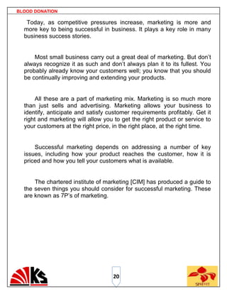 BLOOD DONATION

   Today, as competitive pressures increase, marketing is more and
  more key to being successful in business. It plays a key role in many
  business success stories.


      Most small business carry out a great deal of marketing. But don‟t
  always recognize it as such and don‟t always plan it to its fullest. You
  probably already know your customers well; you know that you should
  be continually improving and extending your products.


      All these are a part of marketing mix. Marketing is so much more
  than just sells and advertising. Marketing allows your business to
  identify, anticipate and satisfy customer requirements profitably. Get it
  right and marketing will allow you to get the right product or service to
  your customers at the right price, in the right place, at the right time.


      Successful marketing depends on addressing a number of key
  issues, including how your product reaches the customer, how it is
  priced and how you tell your customers what is available.


      The chartered institute of marketing [CIM] has produced a guide to
  the seven things you should consider for successful marketing. These
  are known as 7P‟s of marketing.




                                    20
 