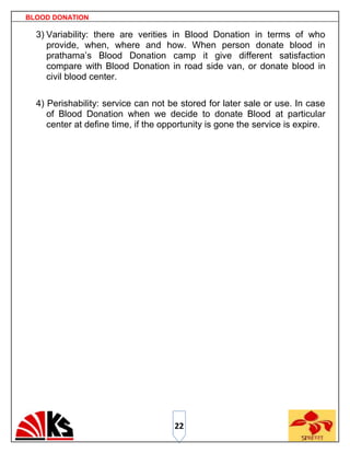 BLOOD DONATION

  3) Variability: there are verities in Blood Donation in terms of who
     provide, when, where and how. When person donate blood in
     prathama‟s Blood Donation camp it give different satisfaction
     compare with Blood Donation in road side van, or donate blood in
     civil blood center.

  4) Perishability: service can not be stored for later sale or use. In case
     of Blood Donation when we decide to donate Blood at particular
     center at define time, if the opportunity is gone the service is expire.




                                     22
 