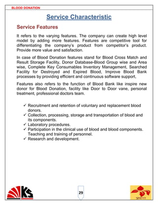 BLOOD DONATION


                 Service Characteristic
  Service Features
  It refers to the varying features. The company can create high level
  model by adding more features. Features are competitive tool for
  differentiating the company‟s product from competitor‟s product.
  Provide more value and satisfaction.
  In case of Blood Donation features stand for Blood Cross Match and
  Result Storage Facility, Donor Database-Blood Group wise and Area
  wise, Complete Key Consumables Inventory Management, Searched
  Facility for Destroyed and Expired Blood, Improve Blood Bank
  processes by providing efficient and continuous software support,
  Features also refers to the function of Blood Bank like inspire new
  donor for Blood Donation, facility like Door to Door vane, personal
  treatment, professional doctors team.

      Recruitment and retention of voluntary and replacement blood
       donors.
      Collection, processing, storage and transportation of blood and
       its components.
      Laboratory procedures.
      Participation in the clinical use of blood and blood components.
       Teaching and training of personnel.
      Research and development.




                                   29
 