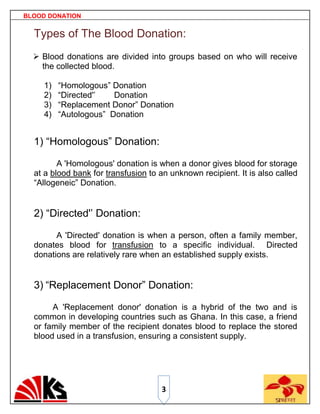 BLOOD DONATION


  Types of The Blood Donation:
   Blood donations are divided into groups based on who will receive
    the collected blood.

     1)   “Homologous” Donation
     2)   “Directed'‟   Donation
     3)   “Replacement Donor” Donation
     4)   “Autologous” Donation


  1) “Homologous” Donation:

         A 'Homologous' donation is when a donor gives blood for storage
  at a blood bank for transfusion to an unknown recipient. It is also called
  “Allogeneic” Donation.


  2) “Directed'‟ Donation:

        A 'Directed' donation is when a person, often a family member,
  donates blood for transfusion to a specific individual. Directed
  donations are relatively rare when an established supply exists.


  3) “Replacement Donor” Donation:

       A 'Replacement donor' donation is a hybrid of the two and is
  common in developing countries such as Ghana. In this case, a friend
  or family member of the recipient donates blood to replace the stored
  blood used in a transfusion, ensuring a consistent supply.




                                     3
 