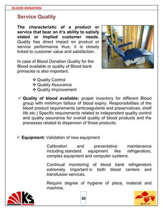 BLOOD DONATION

  Service Quality
  The characteristic of a product or
  service that bear on it’s ability to satisfy
  stated or implied customer needs.
  Quality has direct impact on product or
  service performance thus; it is closely
  linked to customer value and satisfaction.

  In case of Blood Donation Quality for the
  Blood available or quality of Blood bank
  primacies is also important.

           Quality Control
           Quality Assurance
           Quality Improvement

   Quality of blood available: proper inventory for different Blood
    group with minimum failiour of blood expiry. Responsibilities of the
    blood product requirements (anticoagulants and preservatives, shelf
    life etc.) Specific requirements related to independent quality control
    and quality assurance for overall quality of blood products and the
    processes related to dispersion of those products.


   Equipment: Validation of new equipment.

                 Calibration     and    preventative    maintenance
                 including standard  equipment     like refrigerators,
                 complex equipment and computer systems.

                 Continual monitoring of blood bank refrigerators
                 extremely important in both blood centers and
                 transfusion services.

                 Require degree of hygiene of place, material and
                 machine.

                                    30
 