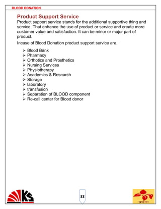 BLOOD DONATION

  Product Support Service
  Product support service stands for the additional supportive thing and
  service. That enhance the use of product or service and create more
  customer value and satisfaction. It can be minor or major part of
  product.
  Incase of Blood Donation product support service are.
        Blood Bank
        Pharmacy
        Orthotics and Prosthetics
        Nursing Services
        Physiotherapy
        Academics & Research
        Storage
        laboratory
        transfusion
        Separation of BLOOD component
        Re-call center for Blood donor




                                    33
 