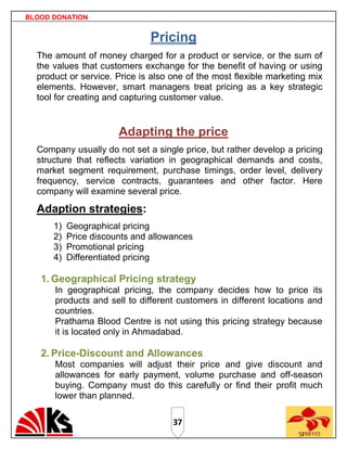 BLOOD DONATION


                              Pricing
  The amount of money charged for a product or service, or the sum of
  the values that customers exchange for the benefit of having or using
  product or service. Price is also one of the most flexible marketing mix
  elements. However, smart managers treat pricing as a key strategic
  tool for creating and capturing customer value.


                       Adapting the price
  Company usually do not set a single price, but rather develop a pricing
  structure that reflects variation in geographical demands and costs,
  market segment requirement, purchase timings, order level, delivery
  frequency, service contracts, guarantees and other factor. Here
  company will examine several price.

  Adaption strategies:
      1)   Geographical pricing
      2)   Price discounts and allowances
      3)   Promotional pricing
      4)   Differentiated pricing

   1. Geographical Pricing strategy
      In geographical pricing, the company decides how to price its
      products and sell to different customers in different locations and
      countries.
      Prathama Blood Centre is not using this pricing strategy because
      it is located only in Ahmadabad.

   2. Price-Discount and Allowances
      Most companies will adjust their price and give discount and
      allowances for early payment, volume purchase and off-season
      buying. Company must do this carefully or find their profit much
      lower than planned.

                                    37
 