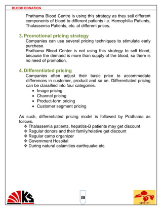 BLOOD DONATION

      Prathama Blood Centre is using this strategy as they sell different
      components of blood to different patients i.e. Hemophilia Patients,
      Thalassemia Patients, etc. at different prices.

   3. Promotional pricing strategy
      Companies can use several pricing techniques to stimulate early
      purchase.
      Prathama Blood Center is not using this strategy to sell blood,
      because the demand is more than supply of the blood, so there is
      no need of promotion.

   4. Differentiated pricing
      Companies often adjust their basic price to accommodate
      differences in customer, product and so on. Differentiated pricing
      can be classified into four categories.
             Image pricing
             Channel pricing
             Product-form pricing
             Customer segment pricing

   As such, differentiated pricing model is followed by Prathama as
   follows.
       Thalassemia patients, hepatitis-B patients may get discount
       Regular donors and their family/relative get discount
       Regular camp organizer
       Government Hospital
       During natural calamities earthquake etc.




                                   38
 
