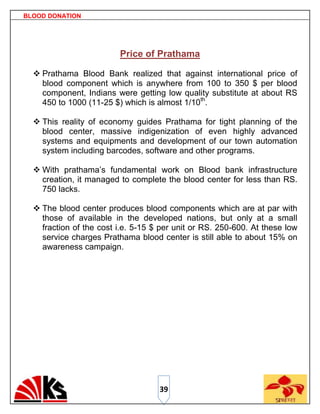 BLOOD DONATION




                         Price of Prathama

   Prathama Blood Bank realized that against international price of
    blood component which is anywhere from 100 to 350 $ per blood
    component, Indians were getting low quality substitute at about RS
    450 to 1000 (11-25 $) which is almost 1/10th.

   This reality of economy guides Prathama for tight planning of the
    blood center, massive indigenization of even highly advanced
    systems and equipments and development of our town automation
    system including barcodes, software and other programs.

   With prathama‟s fundamental work on Blood bank infrastructure
    creation, it managed to complete the blood center for less than RS.
    750 lacks.

   The blood center produces blood components which are at par with
    those of available in the developed nations, but only at a small
    fraction of the cost i.e. 5-15 $ per unit or RS. 250-600. At these low
    service charges Prathama blood center is still able to about 15% on
    awareness campaign.




                                    39
 