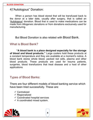 BLOOD DONATION

  4)”Autologous” Donation:

       When a person has blood stored that will be transfused back to
  the donor at a later date, usually after surgery, that is called an
  'Autologous' donation. Blood that is used to make medications can be
  made from Allogeneic donations or from donations exclusively used for
  manufacturing.



       But Blood Donation is also related with Blood Bank.

  What is Blood Bank?

        “A blood bank is a place designed especially for the storage
  of blood and blood products.” Large coolers hold these products at
  a constant temperature and they are available at a moment's notice. A
  blood bank stores whole blood, packed red cells, plasma and other
  blood products. These products are used for trauma patients,
  surgeries, blood transfusions that treat disease and a host of other
  applications.



  Types of Blood Banks:

  There are four different models of blood banking service which
  have been tried successfully. These are:
         Centralized
         Regionalized
         Coordinated hospital services
         A coordinated mixed system.




                                     4
 