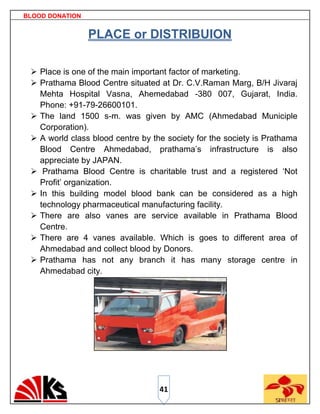 BLOOD DONATION


                 PLACE or DISTRIBUION

  Place is one of the main important factor of marketing.
  Prathama Blood Centre situated at Dr. C.V.Raman Marg, B/H Jivaraj
   Mehta Hospital Vasna, Ahemedabad -380 007, Gujarat, India.
   Phone: +91-79-26600101.
  The land 1500 s-m. was given by AMC (Ahmedabad Municiple
   Corporation).
  A world class blood centre by the society for the society is Prathama
   Blood Centre Ahmedabad, prathama‟s infrastructure is also
   appreciate by JAPAN.
  Prathama Blood Centre is charitable trust and a registered „Not
   Profit‟ organization.
  In this building model blood bank can be considered as a high
   technology pharmaceutical manufacturing facility.
  There are also vanes are service available in Prathama Blood
   Centre.
  There are 4 vanes available. Which is goes to different area of
   Ahmedabad and collect blood by Donors.
  Prathama has not any branch it has many storage centre in
   Ahmedabad city.




                                   41
 