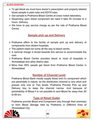 BLOOD DONATION

  To get blood we must have doctor‟s prescription and properly labeled
   blood sample in plain tube and EDTA tube.
  Get sample to Prathama Blood Centre at cross match laboratory.
  Depending upon blood component we need it take 45 minutes to 2
   hours Delivery.
  We have to pay service charge as per the rate of Prathama Blood
   Centre.

                   Sample pick up and Delivery

  Prathama offers to the facility of sample pick up and delivery of
   components from distant hospitals.
  The patient need not come all the way to blood centre.
  A nominal charge is levied towards this service to accommodate the
   cost.
  Prathama Blood Centre provides blood to most of hospitals in
   Ahmedabad and other district also.
  More than 80% people get blood from Prathama Blood Centre in
   Ahmedabad.

                        Number of Channel Level
    Prathama Blood Bank mostly supply blood and it‟s component which
    are perishable in nature, so the distribution channel is very short and
    posses only one or Two levels. Prathama Provide Pick up and
    Delivery boy to keep the channel narrow. And because of
    perishability of Blood it is not possible to sent Blood far away then 50
    to 60 km.
                        Type of Retail Outlet
    Prathama provide Blood and Component only through their premises
    or from Blood Storage held by Prathama in Different Area of
    Ahmedabad City.

                                     43
 