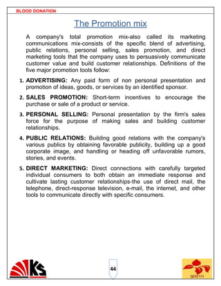 BLOOD DONATION


                      The Promotion mix
   A company's total promotion mix-also called its marketing
   communications mix-consists of the specific blend of advertising,
   public relations, personal selling, sales promotion, and direct
   marketing tools that the company uses to persuasively communicate
   customer value and build customer relationships. Definitions of the
   five major promotion tools follow:
 1. ADVERTISING: Any paid form of non personal presentation and
    promotion of ideas, goods, or services by an identified sponsor.
 2. SALES PROMOTION: Short-term incentives to encourage the
    purchase or sale of a product or service.
 3. PERSONAL SELLING: Personal presentation by the firm's sales
    force for the purpose of making sales and building customer
    relationships.
 4. PUBLIC RELATIONS: Building good relations with the company's
    various publics by obtaining favorable publicity, building up a good
    corporate image, and handling or heading off unfavorable rumors,
    stories, and events.
 5. DIRECT MARKETING: Direct connections with carefully targeted
    individual consumers to both obtain an immediate response and
    cultivate lasting customer relationships-the use of direct mail, the
    telephone, direct-response television, e-mail, the internet, and other
    tools to communicate directly with specific consumers.




                                    44
 