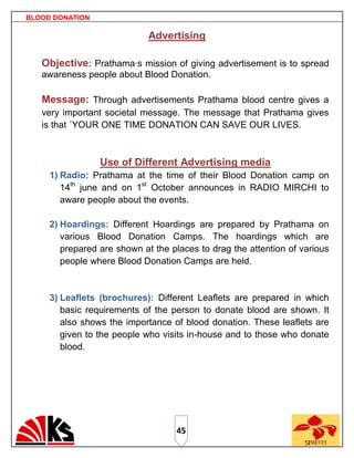 BLOOD DONATION

                             Advertising

   Objective: Prathama·s mission of giving advertisement is to spread
   awareness people about Blood Donation.

   Message: Through advertisements Prathama blood centre gives a
   very important societal message. The message that Prathama gives
   is that ´YOUR ONE TIME DONATION CAN SAVE OUR LIVES.



                 Use of Different Advertising media
     1) Radio: Prathama at the time of their Blood Donation camp on
        14th june and on 1st October announces in RADIO MIRCHI to
        aware people about the events.

     2) Hoardings: Different Hoardings are prepared by Prathama on
        various Blood Donation Camps. The hoardings which are
        prepared are shown at the places to drag the attention of various
        people where Blood Donation Camps are held.


     3) Leaflets (brochures): Different Leaflets are prepared in which
        basic requirements of the person to donate blood are shown. It
        also shows the importance of blood donation. These leaflets are
        given to the people who visits in-house and to those who donate
        blood.




                                   45
 