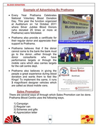 BLOOD DONATION

             Example of Advertising By Prathama
   Every Year Prathama Celebrates
   National Voluntary Blood Donation
   Day. This year the function organized
   at Auditorium on 1st October 2011
   where Silver Jubilee Blood Donors
   (who donated 25 times or more at
   Prathama) were felicitated.
   Prathama also provide a certificate for
   their regular donor and appreciate their
   support to Prathama.
   Prathama believes that if the donor
   cannot come to the bank the bank must
   go to the donor…either through the
   donor       consultants   who    have
   performance targets or through the
   mobile vans which also carries targets
   for the call centre dept.
   Prathama also believes in giving the
   people a great experience during blood
   donation and wants them to feel like
   Kings! To implement the same, it runs
   3 magnificent designer vehicles which
   are called as blood mobile vans.

       Sales Promotion
 There are several ways of through which Sales Promotion can be done.
 Prathama Blood Centre uses the following ways.

     1) Campaign
     2) Regular van
     3) Schemes and gifts
     4) Appreciation letter

                                    46
 