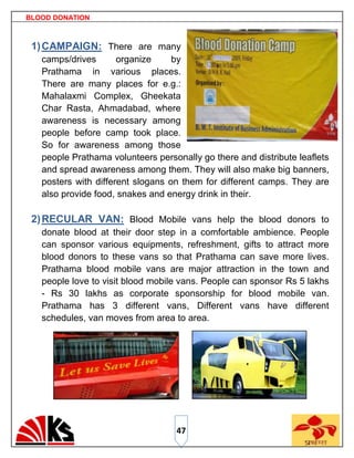 BLOOD DONATION



 1) CAMPAIGN: There are many
   camps/drives       organize     by
   Prathama in various places.
   There are many places for e.g.:
   Mahalaxmi Complex, Gheekata
   Char Rasta, Ahmadabad, where
   awareness is necessary among
   people before camp took place.
   So for awareness among those
   people Prathama volunteers personally go there and distribute leaflets
   and spread awareness among them. They will also make big banners,
   posters with different slogans on them for different camps. They are
   also provide food, snakes and energy drink in their.

 2) RECULAR VAN: Blood Mobile vans help the blood donors to
   donate blood at their door step in a comfortable ambience. People
   can sponsor various equipments, refreshment, gifts to attract more
   blood donors to these vans so that Prathama can save more lives.
   Prathama blood mobile vans are major attraction in the town and
   people love to visit blood mobile vans. People can sponsor Rs 5 lakhs
   - Rs 30 lakhs as corporate sponsorship for blood mobile van.
   Prathama has 3 different vans, Different vans have different
   schedules, van moves from area to area.




                                   47
 