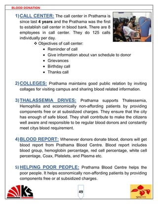 BLOOD DONATION

 1) CALL CENTER: The call center in Prathama is
    since last 4 years and the Prathama was the first
    to establish call center in blood bank. There are 8
    employees in call center. They do 125 calls
    individually per day.
             Objectives of call center:
                     Reminder of call
                     Give information about van schedule to donor
                     Grievances
                     Birthday call
                     Thanks call

 2) COLLEGES: Prathama maintains good public relation by inviting
    collages for visiting campus and sharing blood related information.

 3) THALASSEMIA DRIVES: Prathama supports Thalessemia,
    Hemophilia and economically non-affording patients by providing
    components free or at subsidized charges. They ensure that the city
    has enough of safe blood. They shall contribute to make the citizens
    well aware and responsible to be regular blood donors and constantly
    meet citys blood requirement.

 4) BLOOD REPORT: Whenever donors donate blood, donors will get
    blood report from Prathama Blood Centre. Blood report includes
    blood group, hemoglobin percentage, red cell percentage, white cell
    percentage, Coax, Platelets, and Plasma etc.

 5) HELPING POOR PEOPLE: Prathama Blood Centre helps the
    poor people. It helps economically non-affording patients by providing
    components free or at subsidized charges.


                                    49
 