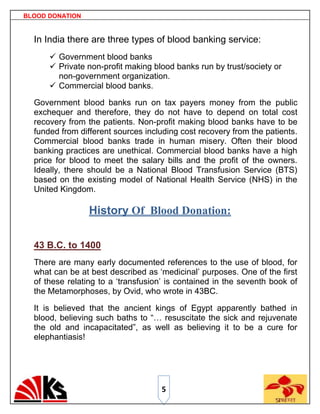 BLOOD DONATION


  In India there are three types of blood banking service:
       Government blood banks
       Private non-profit making blood banks run by trust/society or
        non-government organization.
       Commercial blood banks.

  Government blood banks run on tax payers money from the public
  exchequer and therefore, they do not have to depend on total cost
  recovery from the patients. Non-profit making blood banks have to be
  funded from different sources including cost recovery from the patients.
  Commercial blood banks trade in human misery. Often their blood
  banking practices are unethical. Commercial blood banks have a high
  price for blood to meet the salary bills and the profit of the owners.
  Ideally, there should be a National Blood Transfusion Service (BTS)
  based on the existing model of National Health Service (NHS) in the
  United Kingdom.

                 History Of Blood Donation:

  43 B.C. to 1400
  There are many early documented references to the use of blood, for
  what can be at best described as „medicinal‟ purposes. One of the first
  of these relating to a „transfusion‟ is contained in the seventh book of
  the Metamorphoses, by Ovid, who wrote in 43BC.

  It is believed that the ancient kings of Egypt apparently bathed in
  blood, believing such baths to “… resuscitate the sick and rejuvenate
  the old and incapacitated”, as well as believing it to be a cure for
  elephantiasis!




                                    5
 