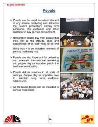 BLOOD DONATION


                              People

   People are the most important element
    of any service marketing and influence
    the buyer‟s perception: namely firm
    personnel, the customer and other
    customer in any service environment.

   Remember people buy from people that
    they like so the attitude, skills and
    appearance of all staff need to be first
    class thus it is an important element of
    service marketing mix.

   People are also important for delivering
    and maintain transactional marketing
    and people play an important part in the
    customer relationship.

   People deliver services in all sorts of
    settings .People play an important role
    to maintain long term customer
    relationship.

   All the blood donors can be included in
    service experience.




                                   50
 