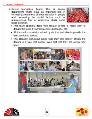 BLOOD DONATION

  Social Marketing Team: This is special
   department which plays an important role in
   increasing awareness of blood donation in people
   and decreasing the social factors such as
   unawareness, fear of weakness which hinder
   blood donation.
     This team specially deals with regular donors to recall them to
     donate the blood by sending email, messages, etc.
     All the staff is specially trained by doctors and able to provide the
     best service to donors.
     The pleasant behaviour along with their skill largely affects the
     donors in a way that donors even feel that they are giving their
     blood.




                                    52
 