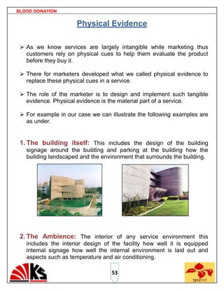 BLOOD DONATION


                      Physical Evidence

  As we know services are largely intangible while marketing thus
   customers rely on physical cues to help them evaluate the product
   before they buy it.

  There for marketers developed what we called physical evidence to
   replace these physical cues in a service.

  The role of the marketer is to design and implement such tangible
   evidence. Physical evidence is the material part of a service.

  For example in our case we can illustrate the following examples are
   as under.


 1. The building itself: This includes the design of the building
   signage around the building and parking at the building how the
   building landscaped and the environment that surrounds the building.




 2. The Ambience: The interior of any service environment this
   includes the interior design of the facility how well it is equipped
   internal signage how well the internal environment is laid out and
   aspects such as temperature and air conditioning.

                                   53
 
