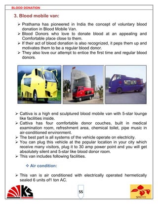 BLOOD DONATION

 3. Blood mobile van:
   Prathama has pioneered in India the concept of voluntary blood
    donation in Blood Mobile Van.
   Blood Donors who love to donate blood at an appealing and
    Comfortable place close to them.
   If their act of blood donation is also recognized, it peps them up and
    motivates them to be a regular blood donor.
   They also love our attempt to entice the first time and regular blood
    donors.




  Cattiva is a high end sculptured blood mobile van with 5-star lounge
   like facilities inside.
  Cattiva has four comfortable donor couches, built in medical
   examination room, refreshment area, chemical toilet, pipe music in
   air-conditioned environment.
  The best part is all systems of the vehicle operate on electricity.
  You can plug this vehicle at the popular location in your city which
   receive many visitors, plug it to 30 amp power point and you will get
   absolutely silent and 5-star like blood donor room.
  This van includes following facilities.

       Air condition:

  This van is air conditioned with electrically operated hermetically
   sealed 6 units of1 ton AC.

                                    55
 