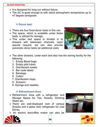 BLOOD DONATION

  It is designed for long run without failure.
  The AC is good enough to with stand atmospheric temperature up to
   47 degree centigrade.


       Donor bed:

  There are four fixed donor beds in this van.
  The space, which is available under these
   beds, is utilized for storage.
  This under bed space is divided in to
   drawers with telescopic channels. Upon
   special request, we can also provide
   automatic donor beds (at additional cost).

  The other drawers, under each bed also has the storing facility for the
   following:
   1. Empty Blood bags
   2. Empty pilot tubes
   3. Disinfectant swabs
   4. Bar code labels
   5. Bandage
   6. Cotton
   7. Disinfectant mops
   8. Scissors
   9. Syringe and needles

       Refreshment Area:
  Refreshment Area with a refrigerator and
   Storage Space for Tea, Snacks, Drinking
   Water etc.
  There are well-displayed rack of various
   Snacks and a glass door refrigerator for cold
   Drinks.
  An electric tea/coffee maker can also be

                                    56
 